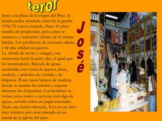 Junto a la plaza de la virgen del Pino. la
tienda estaba montada antes de la guerra.
1936/39 estuvo cerrada. Hace 10 años
cambio de propietario, pero antes se
mantuvo y transmitió dentro de la misma
familia. Los productos de consumo diario,
y de alta calidad en quesos.
La tienda de aceite y vinagre, con
estanterías hasta la parte alta, al igual que
los mostradores. Báscula de pesas.
trastienda, con venta de quesos, fruta,
verdura, y artículos de comida y de
limpieza. Posee unos bancos de madera,
donde se sientan las señoras a esperar
mientras les despachan. Los hombres se
toman unos rones o cervezas con algo de
queso, servido sobre un papel encerado.
Tiene una fuerte clientela,. Esta en un sitio
muy céntrico por estar ubicada en un
lateral de la iglesia del pino
 