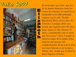 El mostrador que tenía que era
de su abuelo francisco tenía los
suelos de cemento el comercio se
localizado en la calle principal,
esquina con la calle Alcalde
Bartolomé Pérez en los años 30,
Francisco Lantigua abrió esta
tienda, que regentó unos 40 años,
luego siguió su hija durante 35
años, y actualmente está su nieta,
que lleva unos 7 años. Cuando se
hicieron cargo de la tienda, Solía
abrir las tres puertas del
establecimiento ahora solo la abre
una tiene báscula es de la época
habían otra tienda que al señor le
decía Pepetito el burro.
 