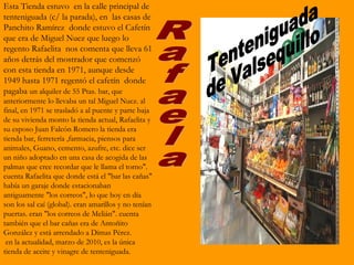 Esta Tienda estuvo en la calle principal de
tenteniguada (c/ la parada), en las casas de
Panchito Ramírez donde estuvo el Cafetín
que era de Miguel Nuez que luego lo
regento Rafaelita nos comenta que lleva 61
años detrás del mostrador que comenzó
con esta tienda en 1971, aunque desde
1949 hasta 1971 regentó el cafetín donde
pagaba un alquiler de 55 Ptas. bar, que
anteriormente lo llevaba un tal Miguel Nuez. al
final, en 1971 se trasladó a al puente y parte baja
de su vivienda monto la tienda actual, Rafaelita y
su esposo Juan Falcón Romero la tienda era
tienda bar, ferretería ,farmacia, piensos para
animales, Guano, cemento, azufre, etc. dice ser
un niño adoptado en una casa de acogida de las
palmas que cree recordar que le llama el torno".
cuenta Rafaelita que donde está el "bar las cañas"
había un garaje donde estacionaban
antiguamente "los correos", lo que hoy en día
son los sal caí (global). eran amarillos y no tenían
puertas. eran "los correos de Melián". cuenta
también que el bar cañas era de Antoñito
González y está arrendado a Dimas Pérez.
 en la actualidad, marzo de 2010, es la única
tienda de aceite y vinagre de tenteniguada.
 