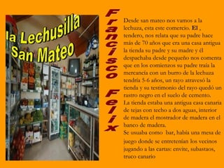Desde san mateo nos vamos a la
lechuza, esta este comercio. El ,
tendero, nos relata que su padre hace
más de 70 años que era una casa antigua
la tienda su padre y su madre y él
despachaba desde pequeño nos comenta
que en los comienzos su padre traía la
mercancía con un burro de la lechuza
tendría 5-6 años, un rayo atravesó la
tienda y su testimonio del rayo quedó un
rastro negro en el suelo de cemento.
La tienda estaba una antigua casa canaria
de tejas con techo a dos aguas, interior
de madera el mostrador de madera en el
banco de madera.
Se usuaba como bar, había una mesa de
juego donde se entretenían los vecinos
jugando a las cartas: envite, subastaos,
truco canario
 