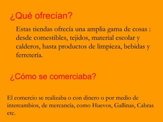 ¿Qué ofrecían?
   Estas tiendas ofrecía una amplia gama de cosas :
   desde comestibles, tejidos, material escolar y
   calderos, hasta productos de limpieza, bebidas y
   ferretería.


 ¿Cómo se comerciaba?

El comercio se realizaba o con dinero o por medio de
intercambios, de mercancía, como Huevos, Gallinas, Cabras
etc.
 