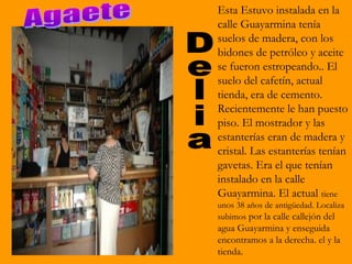 Esta Estuvo instalada en la
calle Guayarmina tenía
suelos de madera, con los
bidones de petróleo y aceite
se fueron estropeando.. El
suelo del cafetín, actual
tienda, era de cemento.
Recientemente le han puesto
piso. El mostrador y las
estanterías eran de madera y
cristal. Las estanterías tenían
gavetas. Era el que tenían
instalado en la calle
Guayarmina. El actual tiene
unos 38 años de antigüedad. Localiza
subimos por la calle callejón del
agua Guayarmina y enseguida
encontramos a la derecha. el y la
tienda.
 