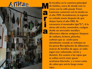 Se localiza en la carretera principal
de bisbise, cerca de donde este se
cruza con la calle pasaje Teror.
Laureano comenzó con la tienda en
el año 1959. Actualmente, la regenta
su cuñada maría después de que
dejase hacia el año 1982. Se
encuentra el mostrador tipo”L”, A la
altura del techo, mostrador, cuelgan
desde un travesaño metálico
diferentes objetos antiguos: lámpara
de carburo, lechera, plancha,
carburo que se usaba para
alumbrarse cuando se trabajan en
los pozos Recopilación de diferentes
marcas de botellas de agua. se solía
jugar son: subastado, envite y
dominó. En cuanto a las tapas que
se solían servir eran: queso
aceitunas biscocho y a veces carne
de cabra que servía luego como
tapa..
 