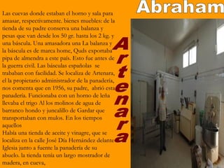 Las cuevas donde estaban el horno y sala para
amasar, respectivamente. bienes muebles: de la
tienda de su padre conserva una balanza y
pesas que van desde los 50 gr. hasta los 2 kg. y
una báscula. Una amasadora una La balanza y
la báscula es de marca home, Quds exportaba
pipa de almendra a este país. Esto fue antes de
la guerra civil. Las básculas españolas se
trababan con facilidad. Se localiza de Artenara,
el la propietario administrador de la panadería,
nos comenta que en 1956, su padre, abrió esta
panadería. Funcionaba con un horno de leña
llevaba el trigo Al los molinos de agua de
barranco hondo y juncalillo de Gardar que
transportaban con mulos. En los tiempos
aquellos
Había una tienda de aceite y vinagre, que se
localiza en la calle José Día Hernández delante
Iglesia junto a fuente la panadería de su
abuelo. la tienda tenía un largo mostrador de
madera, en cueva,
 