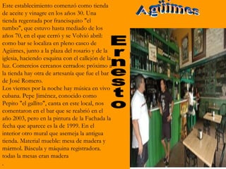Este establecimiento comenzó como tienda
de aceite y vinagre en los años 30. Una
tienda regentada por francisquito "el
tumbo", que estuvo hasta mediado de los
años 70, en el que cerró y se Volvió abril:
como bar se localiza en pleno casco de
Agüimes, junto a la plaza del rosario y de la
iglesia, haciendo esquina con el callejón de la
luz. Comercios cercanos cerrados: próximo a
la tienda hay otra de artesanía que fue el bar
de José Romero.
Los viernes por la noche hay música en vivo
cubana. Pepe Jiménez, conocido como
Pepito "el gallito", canta en este local, nos
comentaron en el bar que se reabrió en el
año 2003, pero en la pintura de la Fachada la
fecha que aparece es la de 1999. En el
interior otro mural que asemeja la antigua
tienda. Material mueble: mesa de madera y
mármol. Báscula y máquina registradora.
todas la mesas eran madera
.
 
