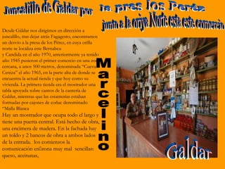 Desde Gáldar nos dirigimos en dirección a
juncalillo, tras dejar atrás Fagagesto, encontramos
un desvío a la presa de los Pérez, en cuya orilla
norte se localiza este Bernabeu
y Candida en el año 1970, anteriormente ya tenido
año 1945 pusieron el primer comercio en una zona
cercana, a unos 500 metros, denominada “Cueva
Ceniza” el año 1965, en la parte alta de donde se
encuentra la actual tienda y que hoy como su
vivienda. La primera tienda era el mostrador una
tabla apoyada sobre cantos de la cantería de
Galdar, mientras que las estanterías estaban
formadas por cajones de coñac denominado
“Malla Blanca
Hay un mostrador que ocupa todo el largo y
tiene una puerta central. Está hecho de obra,
una encimera de madera. En la fachada hay
un toldo y 2 bancos de obra a ambos lados
de la entrada. los comienzos la
comunicación enzona muy mal sencillas:
queso, aceitunas,
 