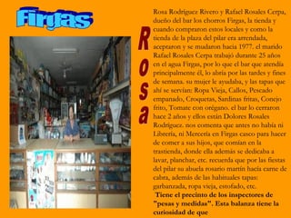 Rosa Rodríguez Rivero y Rafael Rosales Cerpa,
dueño del bar los chorros Firgas, la tienda y
cuando compraron estos locales y como la
tienda de la plaza del pilar era arrendada,
aceptaron y se mudaron hacia 1977. el marido
Rafael Rosales Cerpa trabajó durante 25 años
en el agua Firgas, por lo que el bar que atendía
principalmente él, lo abría por las tardes y fines
de semana. su mujer le ayudaba, y las tapas que
ahí se servían: Ropa Vieja, Callos, Pescado
empanado, Croquetas, Sardinas fritas, Conejo
frito, Tomate con orégano. el bar lo cerraron
hace 2 años y ellos están Dolores Rosales
Rodríguez. nos comenta que antes no había ni
Librería, ni Mercería en Firgas casco para hacer
de comer a sus hijos, que comían en la
trastienda, donde ella además se dedicaba a
lavar, planchar, etc. recuerda que por las fiestas
del pilar su abuela rosario martín hacía carne de
cabra, además de las habituales tapas:
garbanzada, ropa vieja, estofado, etc.
 Tiene el precinto de los inspectores de
"pesas y medidas". Esta balanza tiene la
curiosidad de que
 