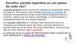 Escolha: parada repentina ou um passo
de cada vez?
• A parada gradual ocorre através da redução da quantidade diária
de cigarros. No entanto, este método prolonga os sintomas da
síndrome da abstinência já que ainda haverá exposição diária à
nicotina, mesmo que em menor quantidade. É recomendável o
acompanhamento de uma equipe especial.
• Já a parada repentina é o método mais recorrente entre os
fumantes que desejam parar de fumar. A parada abrupta é a
parada total do uso do fumo. Para essa alternativa, é preciso que
não se tenha nenhum cigarro guardado.
• A AJUDA DE FALIAS E AJUDA DE PROFISSIONAIS PODE AJUDAR MAS O
MAIS IMPORTANTE É FORÇA DE VONTADE.
 
