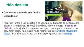 Não desista
• Conte com apoio da sua família
• Exercite-se!
• Parar de fumar é um desafio e às vezes o ex-fumante se depara com
algumas armadilhas. Se você é usuário, não caia nessa, busque se
distrair, pois ajudará a esquecer o cigarro por alguns momentos do
dia. Além disso, não existe nada melhor do que praticar atividades
físicas, elas são boas tanto para o corpo, quanto para a mente.
 