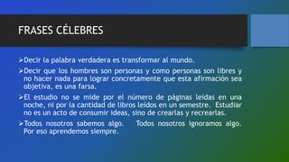 FRASES CÉLEBRES
Decir la palabra verdadera es transformar al mundo.
Decir que los hombres son personas y como personas son libres y
no hacer nada para lograr concretamente que esta afirmación sea
objetiva, es una farsa.
El estudio no se mide por el número de páginas leídas en una
noche, ni por la cantidad de libros leídos en un semestre. Estudiar
no es un acto de consumir ideas, sino de crearlas y recrearlas.
Todos nosotros sabemos algo. Todos nosotros ignoramos algo.
Por eso aprendemos siempre.
 