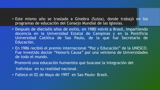 • Este mismo año se traslado a Ginebra (Suiza), donde trabajó en los
programas de educación del Consejo Mundial de las Iglesias.
• Después de dieciséis años de exilio, en 1980 volvió a Brasil, impartiendo
docencia en la Universidad Estatal de Campinas y en la Pontificia
Universidad Católica de Sao Paulo, de la que fue Secretario de
Educación.
• En 1986 recibió el premio internacional “Paz y Educación” de la UNESCO.
Fue investido doctor “Honoris Causa” por una veintena de Universidades
de todo el mundo.
Promovió una educación humanista que buscase la integración del
individuo en su realidad nacional.
• Fallece el 02 de Mayo de 1997 en Sao Paulo- Brasil.
 