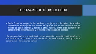 EL PENSAMIENTO DE PAULO FREIRE
• Paulo Freire se ocupó de los hombres y mujeres «no letrados» de aquellos
llamados los desarrapados del mundo de aquellos que no podían construirse un
mundo de signos escritos y abrirse a otros mundos, entre ellos el mundo del
conocimiento (sistematizado) y el mundo de la conciencia (crítica).
Porque para Freire el conocimiento no se transmite, se «está construyendo»: el
acto educativo no consiste en una transmisión de conocimientos, es el goce de la
construcción de un mundo común.
 