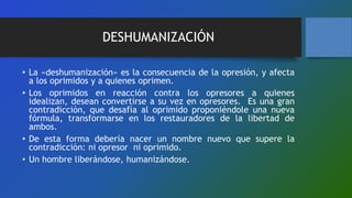 DESHUMANIZACIÓN
• La «deshumanización» es la consecuencia de la opresión, y afecta
a los oprimidos y a quienes oprimen.
• Los oprimidos en reacción contra los opresores a quienes
idealizan, desean convertirse a su vez en opresores. Es una gran
contradicción, que desafía al oprimido proponiéndole una nueva
fórmula, transformarse en los restauradores de la libertad de
ambos.
• De esta forma debería nacer un nombre nuevo que supere la
contradicción: ni opresor ni oprimido.
• Un hombre liberándose, humanizándose.
 