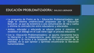 EDUCACIÓN PROBLEMATIZADORA: DIÁLOGO LIBERADOR
• La propuesta de Freire es la « Educación Problematizadora» que
niega el sistema unidireccional propuesto por la «Educación
Bancaria» ya que da existencia a una comunicación de ida y vuelta
y elimina la contradicción entre educadores y educandos.
• Ambos, educador y educando se educan entre sí mientras se
establece un diálogo en el cual tiene lugar el proceso educativo
• Con la «Educación Problematizadora» se apunta claramente hacia
la liberación y la independencia, pues destruye la pasividad del
educando y lo incita a la búsqueda de la transformación de la
realidad, en la que opresor y oprimido encontrarán la liberación
humanizándose.
 