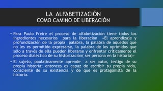 LA ALFABETIZACIÓN
COMO CAMINO DE LIBERACIÓN
• Para Paulo Freire el proceso de alfabetización tiene todos los
ingredientes necesarios para la liberación «El aprendizaje y
profundización de la propia palabra, la palabra de aquellos que
no les es permitido expresarse, la palabra de los oprimidos que
sólo a través de ella pueden liberarse y enfrentar críticamente el
proceso dialéctico de su historización( ser persona en la historia)»
• El sujeto, paulatinamente aprende a ser autor, testigo de su
propia historia; entonces es capaz de escribir su propia vida,
consciente de su existencia y de que es protagonista de la
historia.
 