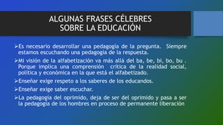 ALGUNAS FRASES CÉLEBRES
SOBRE LA EDUCACIÓN
Es necesario desarrollar una pedagogía de la pregunta. Siempre
estamos escuchando una pedagogía de la respuesta.
Mi visión de la alfabetización va más allá del ba, be, bi, bo, bu .
Porque implica una comprensión crítica de la realidad social,
política y económica en la que está el alfabetizado.
Enseñar exige respeto a los saberes de los educandos.
Enseñar exige saber escuchar.
La pedagogía del oprimido, deja de ser del oprimido y pasa a ser
la pedagogía de los hombres en proceso de permanente liberación
 