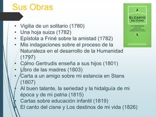 Sus Obras
• Vigilia de un solitario (1780)
• Una hoja suiza (1782)
• Epístola a Friné sobre la amistad (1782)
• Mis indagaciones sobre el proceso de la
Naturaleza en el desarrollo de la Humanidad
(1797)
• Cómo Gertrudis enseña a sus hijos (1801)
• Libro de las madres (1803)
• Carta a un amigo sobre mi estancia en Stans
(1807)
• Al buen talante, la seriedad y la hidalguía de mi
época y de mi patria (1815)
• Cartas sobre educación infantil (1819)
• El canto del cisne y Los destinos de mi vida (1826)
 