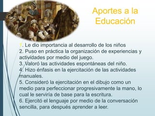 Aportes a la
Educación
1. Le dio importancia al desarrollo de los niños
2. Puso en práctica la organización de experiencias y
actividades por medio del juego.
3. Valoró las actividades espontáneas del niño.
4. Hizo énfasis en la ejercitación de las actividades
manuales.
5. Consideró la ejercitación en el dibujo como un
medio para perfeccionar progresivamente la mano, lo
cual le serviría de base para la escritura.
6. Ejercitó el lenguaje por medio de la conversación
sencilla, para después aprender a leer.
 
