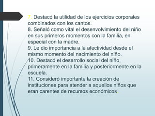 7. Destacó la utilidad de los ejercicios corporales
combinados con los cantos.
8. Señaló como vital el desenvolvimiento del niño
en sus primeros momentos con la familia, en
especial con la madre.
9. Le dio importancia a la afectividad desde el
mismo momento del nacimiento del niño.
10. Destacó el desarrollo social del niño,
primeramente en la familia y posteriormente en la
escuela.
11. Consideró importante la creación de
instituciones para atender a aquellos niños que
eran carentes de recursos económicos.
 