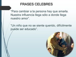 FRASES CELEBRES
“Para cambiar a la persona hay que amarla.
Nuestra influencia llega sólo a donde llega
nuestro amor”.
“Un niño que no se siente querido, difícilmente
puede ser educado”.
 