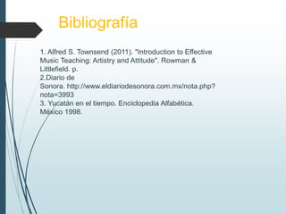 Bibliografía
1. Alfred S. Townsend (2011). "Introduction to Effective
Music Teaching: Artistry and Attitude". Rowman &
Littlefield. p.
2.Diario de
Sonora. http://www.eldiariodesonora.com.mx/nota.php?
nota=3993
3. Yucatán en el tiempo. Enciclopedia Alfabética.
México 1998.
 