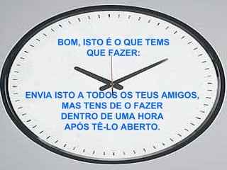 BOM, ISTO É O QUE TEMS QUE FAZER:  ENVIA ISTO A TODOS OS TEUS AMIGOS,  MAS TENS DE O FAZER  DENTRO DE UMA HORA  APÓS TÊ-LO ABERTO.   