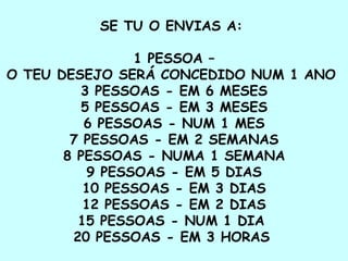 SE TU O ENVIAS A:  1 PESSOA –  O TEU DESEJO SERÁ CONCEDIDO NUM 1 ANO  3 PESSOAS - EM 6 MESES  5 PESSOAS - EM 3 MESES  6 PESSOAS - NUM 1 MES  7 PESSOAS - EM 2 SEMANAS  8 PESSOAS - NUMA 1 SEMANA  9 PESSOAS - EM 5 DIAS  10 PESSOAS - EM 3 DIAS  12 PESSOAS - EM 2 DIAS  15 PESSOAS - NUM 1 DIA  20 PESSOAS - EM 3 HORAS   
