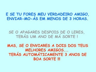 E SE TU FORES MEU VERDADEIRO AMIGO, ENVIAR-MO-ÁS EM MENOS DE 3 HORAS.  SE O APAGARES DESPOIS DE O LERES,  TERÁS UM ANO DE MÁ SORTE !   MAS, SE O ENVIARES A DOIS DOS TEUS MELHORES AMIGOS...  TERÁS AUTOMÁTICAMENTE 3 ANOS DE BOA SORTE !!!  