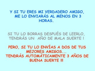 Y SI TU ERES MI VERDADERO AMIGO, ME LO ENVIARÁS AL MENOS EN 3 HORAS.  SI TU LO BORRAS DESPUÉS DE LEERLO,  TENDRÁS UN  AÑO DE MALA SUERTE !   PERO, SI TU LO ENVÍAS A DOS DE TUS MEJORES AMIGOS...  TENDRÁS AUTOMÁTICAMENTE 3 AÑOS DE BUENA SUERTE !!!  