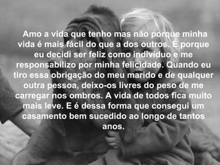 Amo a vida que tenho mas não porque minha vida é mais fácil do que a dos outros. É porque eu decidi ser feliz como indivíduo e me responsabilizo por minha felicidade. Quando eu tiro essa obrigação do meu marido e de qualquer outra pessoa, deixo-os livres do peso de me carregar nos ombros.   A vida de todos fica muito mais leve. E é dessa forma que consegui um casamento bem sucedido ao longo de tantos anos. 