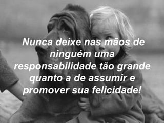 Nunca deixe nas mãos de ninguém uma responsabilidade tão grande quanto a de assumir e promover sua felicidade! 