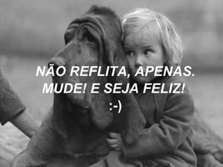 NÃO REFLITA, APENAS. MUDE! E SEJA FELIZ!  :-) 