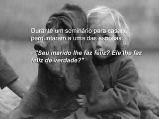 Durante um seminário para casais, perguntaram a uma das esposas: - "Seu marido lhe faz feliz? Ele lhe faz feliz de verdade?"   