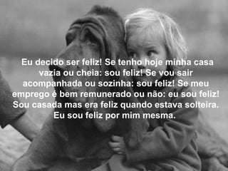 Eu decido ser feliz! Se tenho hoje minha casa vazia ou cheia: sou feliz! Se vou sair acompanhada ou sozinha: sou feliz! Se meu emprego é bem remunerado ou não: eu sou feliz! Sou casada mas era feliz quando estava solteira. Eu sou feliz por mim mesma.  
