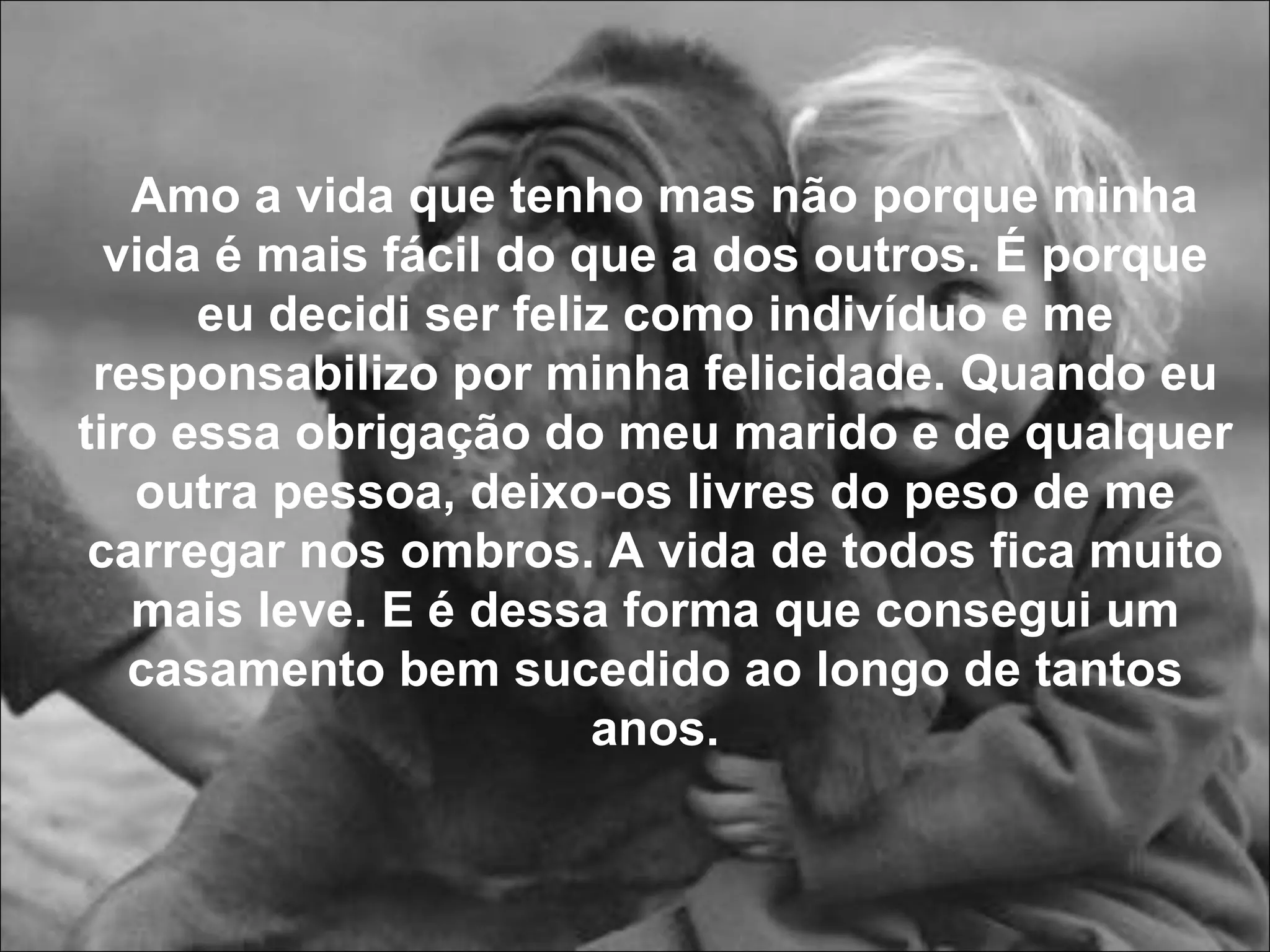 Amo a vida que tenho mas não porque minha vida é mais fácil do que a dos outros. É porque eu decidi ser feliz como indivíduo e me responsabilizo por minha felicidade. Quando eu tiro essa obrigação do meu marido e de qualquer outra pessoa, deixo-os livres do peso de me carregar nos ombros.   A vida de todos fica muito mais leve. E é dessa forma que consegui um casamento bem sucedido ao longo de tantos anos. 