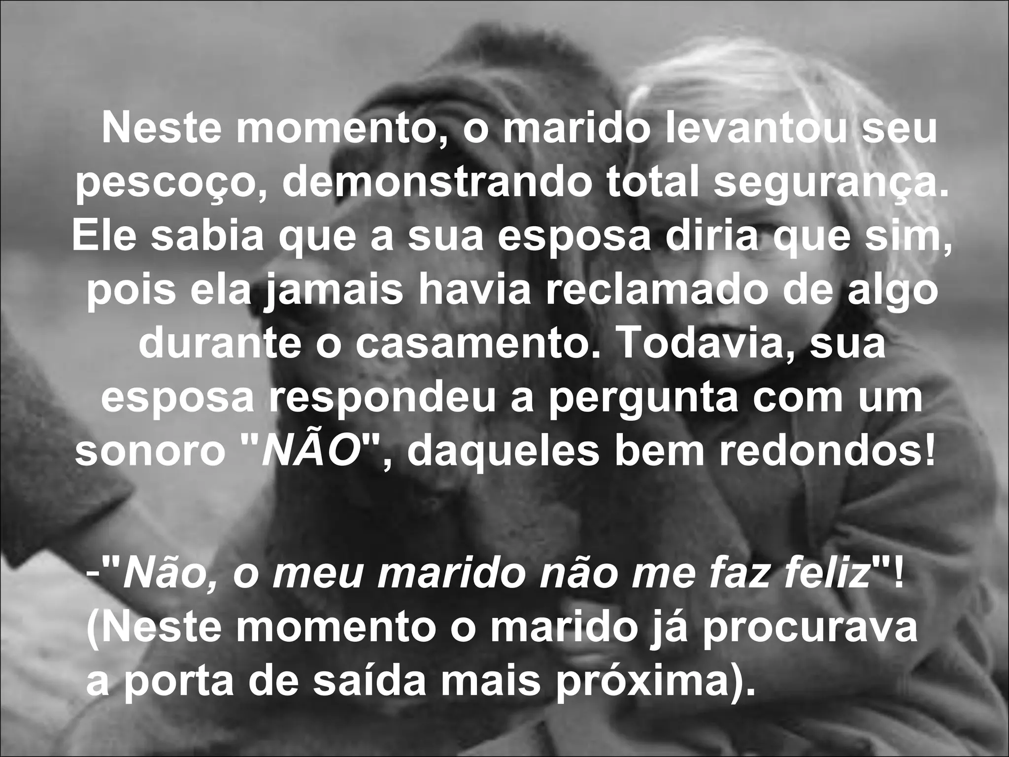 " Não, o meu marido não me faz feliz "! (Neste momento o marido já procurava a porta de saída mais próxima).  Neste momento, o marido levantou seu pescoço, demonstrando total segurança. Ele sabia que a sua esposa diria que sim, pois ela jamais havia reclamado de algo durante o casamento. Todavia, sua esposa respondeu a pergunta com um sonoro " NÃO ", daqueles bem redondos!   
