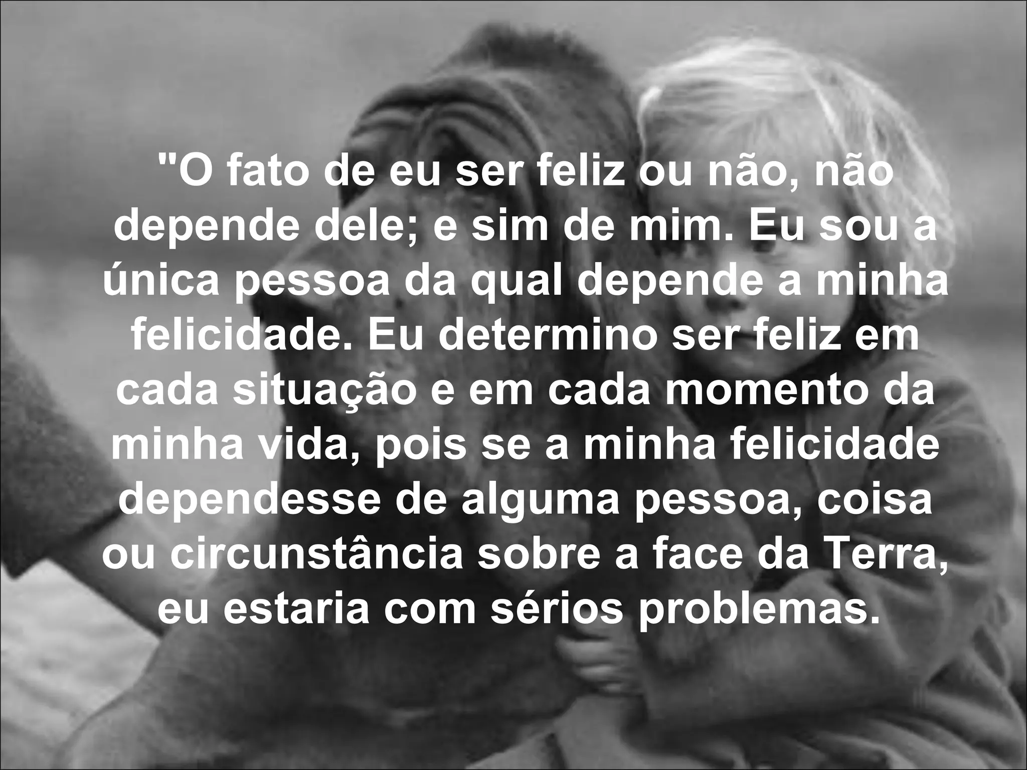 "O fato de eu ser feliz ou não, não depende dele; e sim de mim. Eu sou a única pessoa da qual depende a minha felicidade. Eu determino ser feliz em cada situação e em cada momento da minha vida, pois se a minha felicidade dependesse de alguma pessoa, coisa ou circunstância sobre a face da Terra, eu estaria com sérios problemas.   