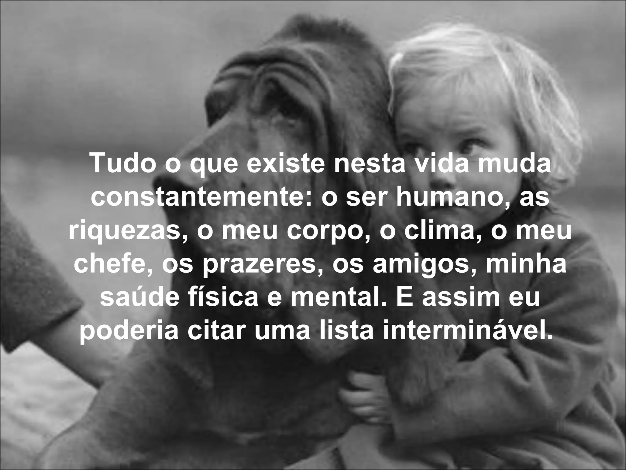 Tudo o que existe nesta vida muda constantemente: o ser humano, as riquezas, o meu corpo, o clima, o meu chefe, os prazeres, os amigos, minha saúde física e mental. E assim eu poderia citar uma lista interminável.  