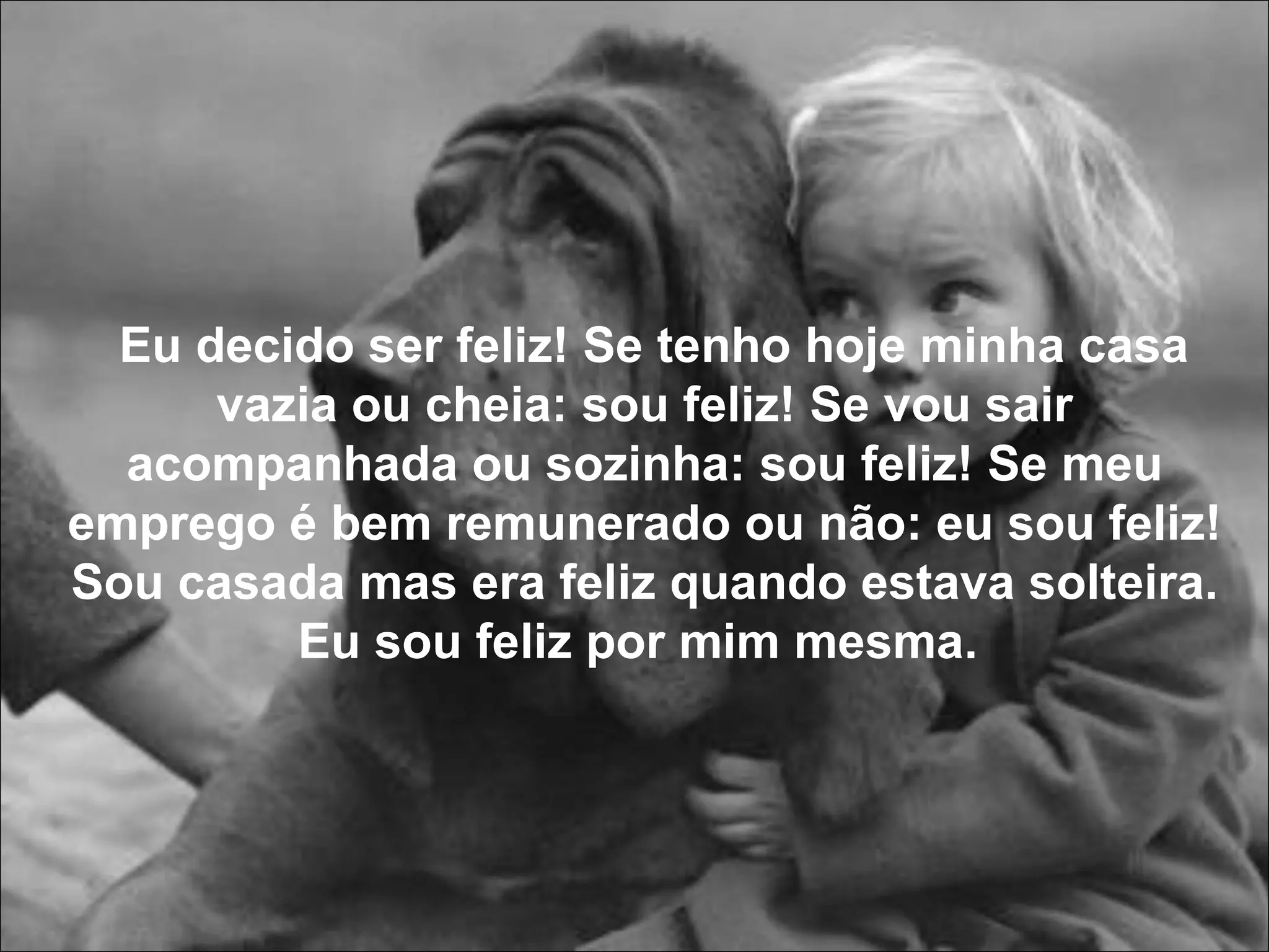 Eu decido ser feliz! Se tenho hoje minha casa vazia ou cheia: sou feliz! Se vou sair acompanhada ou sozinha: sou feliz! Se meu emprego é bem remunerado ou não: eu sou feliz! Sou casada mas era feliz quando estava solteira. Eu sou feliz por mim mesma.  