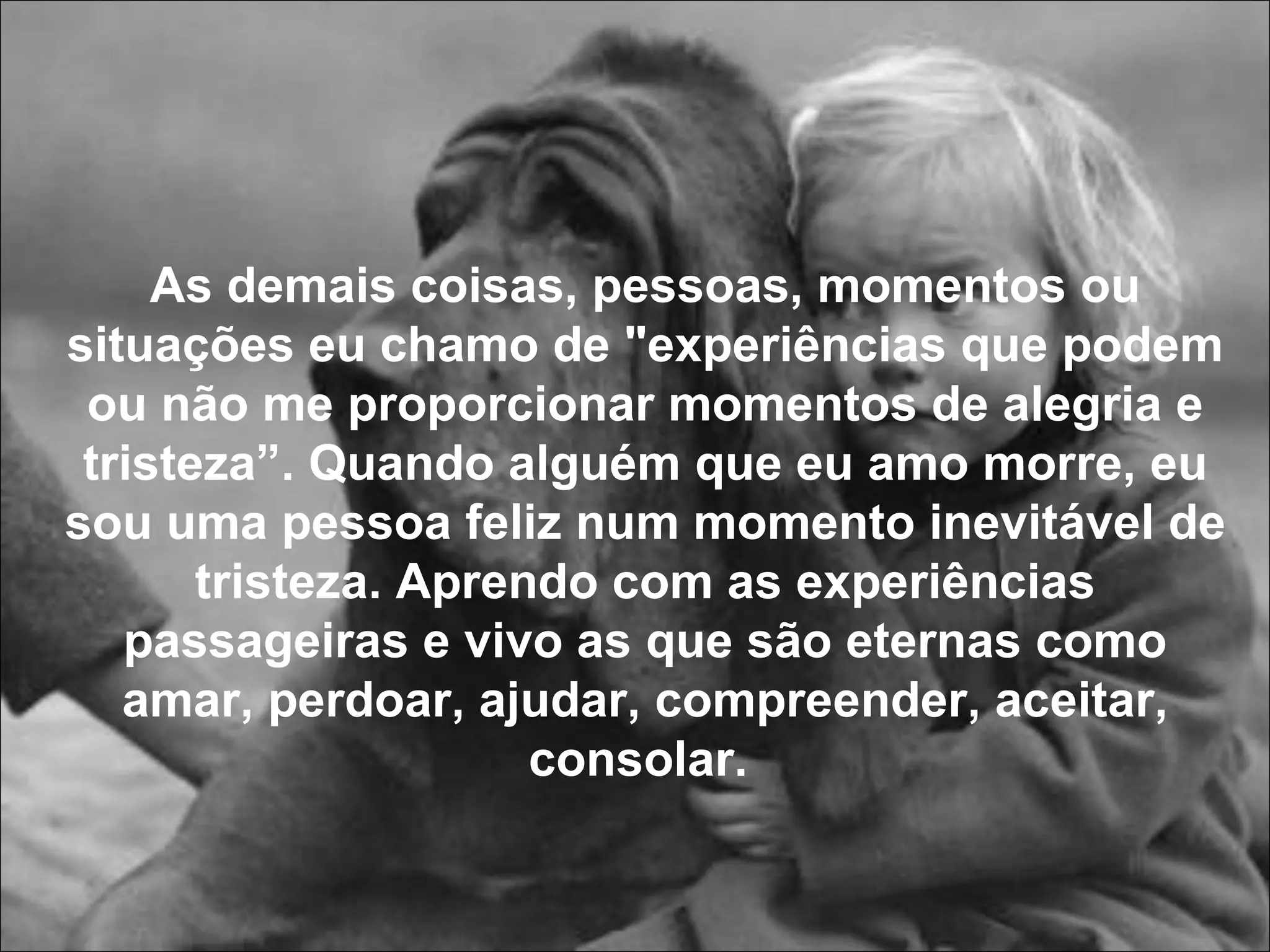As demais coisas, pessoas, momentos ou situações eu chamo de "experiências que podem ou não me proporcionar momentos de alegria e tristeza”. Quando alguém que eu amo morre, eu sou uma pessoa feliz num momento inevitável de tristeza. Aprendo com as experiências passageiras e vivo as que são eternas como amar, perdoar, ajudar, compreender, aceitar, consolar.  