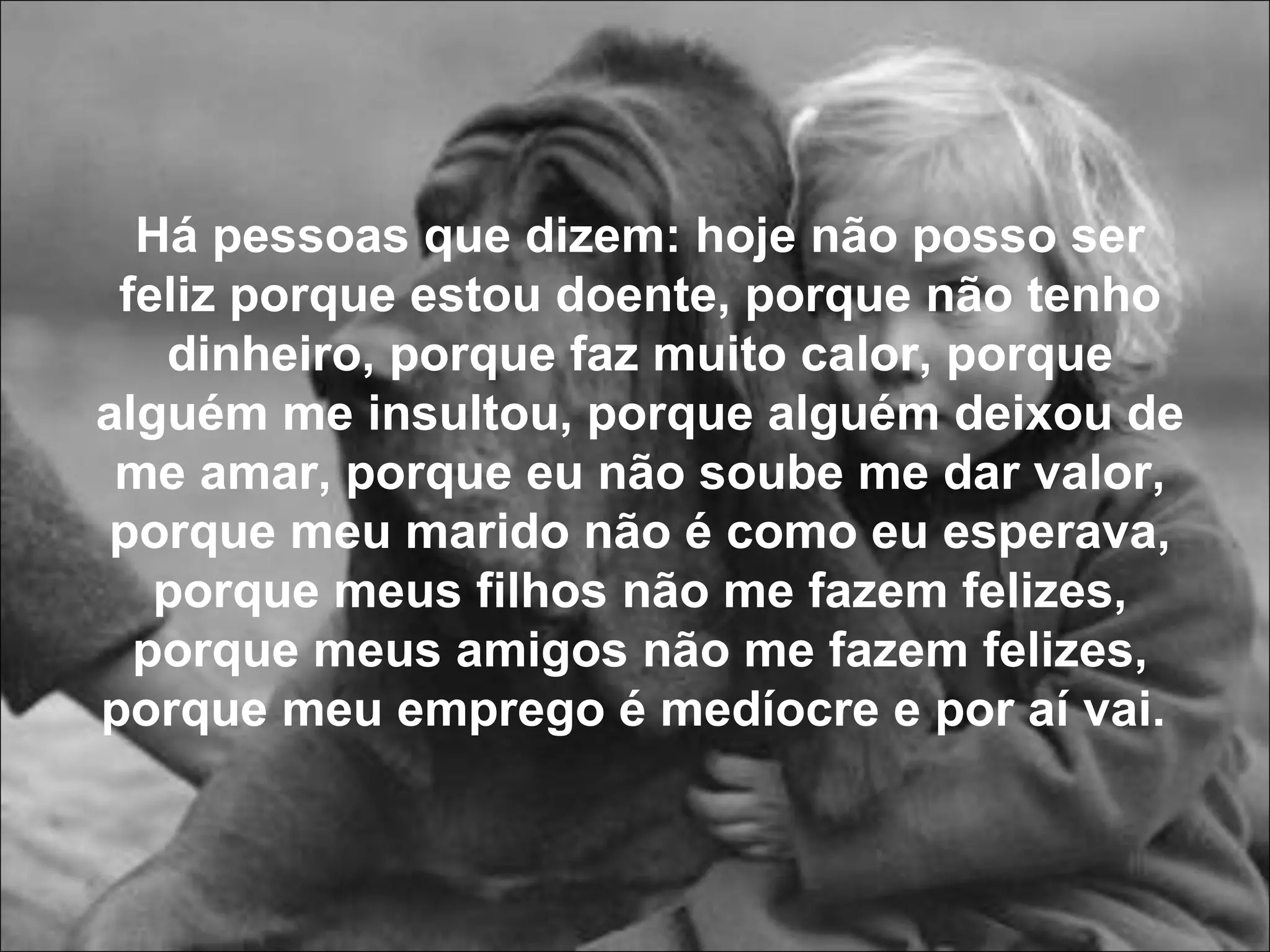 Há pessoas que dizem: hoje não posso ser feliz porque estou doente, porque não tenho dinheiro, porque faz muito calor, porque alguém me insultou, porque alguém deixou de me amar, porque eu não soube me dar valor, porque meu marido não é como eu esperava, porque meus filhos não me fazem felizes, porque meus amigos não me fazem felizes, porque meu emprego é medíocre e por aí vai.   