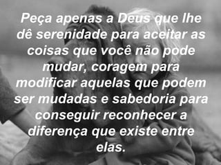 Peça apenas a Deus que lhe dê serenidade para aceitar as coisas que você não pode mudar, coragem para modificar aquelas que podem ser mudadas e sabedoria para conseguir reconhecer a diferença que existe entre elas. 
