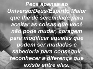 Peça apenas ao
Universo/Deus/Espírito Maior
que lhe dê serenidade para
aceitar as coisas que você
não pode mudar, coragem
para modificar aquelas que
podem ser mudadas e
sabedoria para conseguir
reconhecer a diferença que
existe entre elas.
 