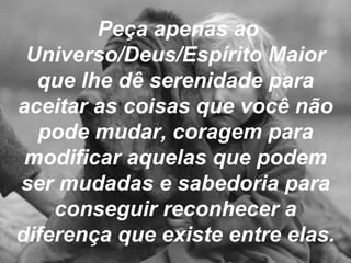 Peça apenas ao Universo/Deus/Espírito Maior que lhe dê serenidade para aceitar as coisas que você não pode mudar, coragem para modificar aquelas que podem ser mudadas e sabedoria para conseguir reconhecer a diferença que existe entre elas. 
