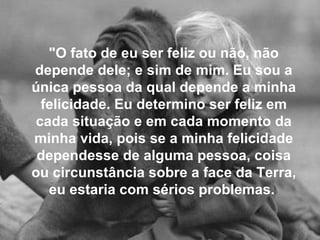 "O fato de eu ser feliz ou não, não depende dele; e sim de mim. Eu sou a única pessoa da qual depende a minha felicidade. Eu determino ser feliz em cada situação e em cada momento da minha vida, pois se a minha felicidade dependesse de alguma pessoa, coisa ou circunstância sobre a face da Terra, eu estaria com sérios problemas.   