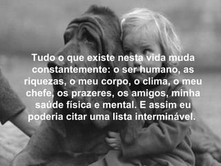 Tudo o que existe nesta vida muda constantemente: o ser humano, as riquezas, o meu corpo, o clima, o meu chefe, os prazeres, os amigos, minha saúde física e mental. E assim eu poderia citar uma lista interminável.  