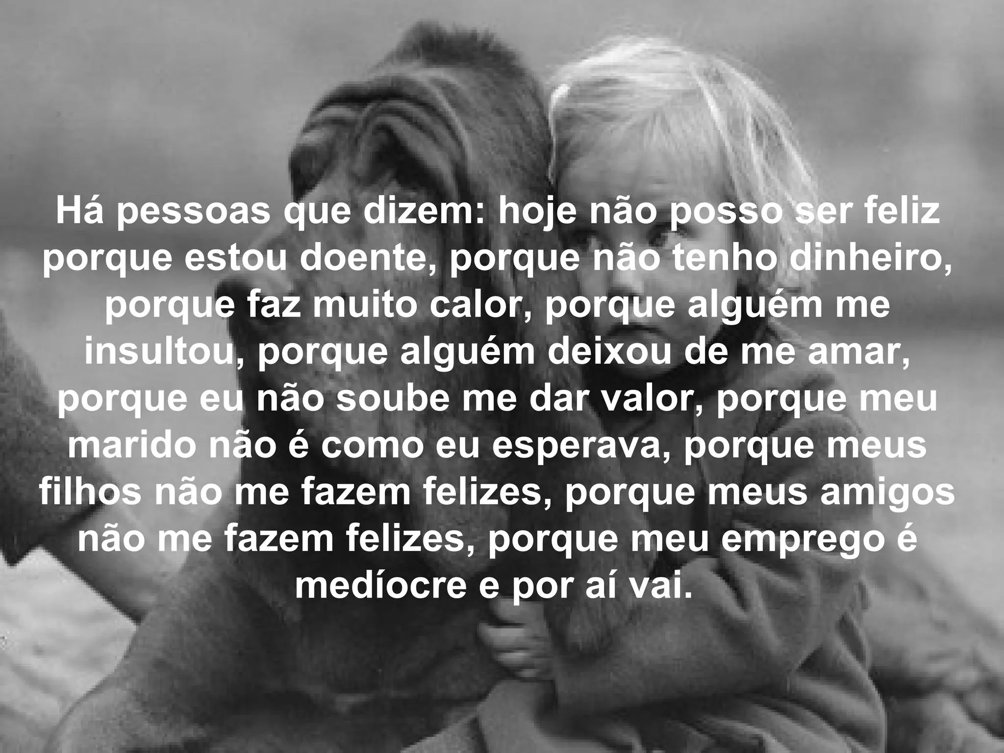 Há pessoas que dizem: hoje não posso ser feliz porque estou doente, porque não tenho dinheiro, porque faz muito calor, porque alguém me insultou, porque alguém deixou de me amar, porque eu não soube me dar valor, porque meu marido não é como eu esperava, porque meus filhos não me fazem felizes, porque meus amigos não me fazem felizes, porque meu emprego é medíocre e por aí vai.   