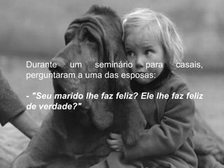 Durante um seminário para casais,
perguntaram a uma das esposas:
- "Seu marido lhe faz feliz? Ele lhe faz feliz
de verdade?"
 