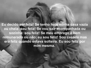 Eu decido ser feliz! Se tenho hoje minha casa vazia
ou cheia: sou feliz! Se vou sair acompanhada ou
sozinha: sou feliz! Se meu emprego é bem
remunerado ou não: eu sou feliz! Sou casada mas
era feliz quando estava solteira. Eu sou feliz por
mim mesma.
 