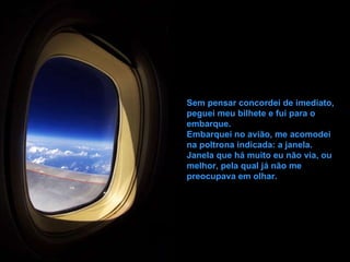 Sem pensar concordei de imediato, peguei meu bilhete e fui para o embarque. Embarquei no avião, me acomodei na poltrona indicada: a janela. Janela que há muito eu não via, ou melhor, pela qual já não me preocupava em olhar. 